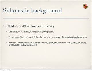 Scholastic background
✤ PhD: Mechanical/Fire Protection Engineering
• University of Maryland, College Park (2005-present)
• Thesis topic: Direct Numerical Simulations of non-premixed ﬂame extinction phenomena
• Advisers/collaborators: Dr. Arnaud Trouvé (UMD), Dr. Howard Baum (UMD), Dr. Hong
Im (UMich), Paul Arias (UMich)
Friday, April 30, 2010
 