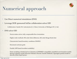 Numerical approach
✤ Use Direct numerical simulations (DNS)
✤ Leverage DOE sponsored SciDac collaboration solver S3D
• Collaborators: Sandia Ntl. Laboratories (J. J. Chen), University of Michigan (H. G. Im)
✤ DNS solver S3D
✓ Navier-stokes solver; fully compressible ﬂow formulation
✓ Higher-order methods: 8th order ﬁnite difference; 4th order Runge Kutta time
✓ Characteristic based boundary conditions (NSCBC)
✓ Structured cartesian grids
✓ Parallel, MPI based (excellent scalability)
✓ Flame modeling: detailed fuel-air chemistry (CHEMKIN compatible); simpliﬁed soot formation model;
thermal radiation model (Discrete Ordinate/Discrete Transfer Method); Lagrangian particle model to
describe dilute liquid sprays
Friday, April 30, 2010
 