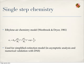 Single step chemistry
✤ Ethylene-air chemistry model (Westbrook & Dryer, 1981)
✤ Used for simpliﬁed extinction model (in asymptotic analysis and
numerical validation with DNS)
€
˙ωF = BRR (
ρYF
MF
)ν F
(
ρYO2
MF
)νO
exp(−
Ta
T
)
Friday, April 30, 2010
 