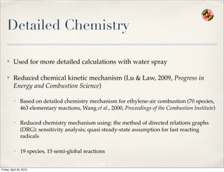 Detailed Chemistry
✤ Used for more detailed calculations with water spray
✤ Reduced chemical kinetic mechanism (Lu & Law, 2009, Progress in
Energy and Combustion Science)
• Based on detailed chemistry mechanism for ethylene-air combustion (70 species,
463 elementary reactions, Wang et al., 2000, Proceedings of the Combustion Institute)
• Reduced chemistry mechanism using: the method of directed relations graphs
(DRG): sensitivity analysis; quasi steady-state assumption for fast reacting
radicals
• 19 species, 15 semi-global reactions
Friday, April 30, 2010
 