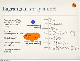 Lagrangian spray model
✤ Adapted from ‘Wang
and Rutland‘ (2007),
Combustion and
Flame
✤ Spherical,
monodisperse droplets
✤ ‘Particle in cell’
✤ Dilute liquid phase
assumption
✤ Lagrangian-Eulerian
coupling
Position
Mass
Momentum
Energy
Lagrangian droplet
equations
Droplet source terms in
Eulerian gas equations
Mass
Momentum
Energy
Friday, April 30, 2010
 