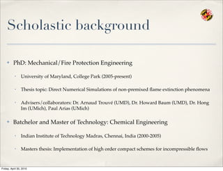 Scholastic background
✤ PhD: Mechanical/Fire Protection Engineering
• University of Maryland, College Park (2005-present)
• Thesis topic: Direct Numerical Simulations of non-premixed ﬂame extinction phenomena
• Advisers/collaborators: Dr. Arnaud Trouvé (UMD), Dr. Howard Baum (UMD), Dr. Hong
Im (UMich), Paul Arias (UMich)
✤ Batchelor and Master of Technology: Chemical Engineering
• Indian Institute of Technology Madras, Chennai, India (2000-2005)
• Masters thesis: Implementation of high order compact schemes for incompressible ﬂows
Friday, April 30, 2010
 