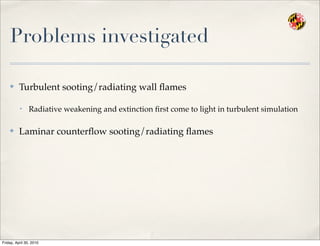 Problems investigated
✤ Turbulent sooting/radiating wall ﬂames
• Radiative weakening and extinction ﬁrst come to light in turbulent simulation
✤ Laminar counterﬂow sooting/radiating ﬂames
Friday, April 30, 2010
 
