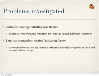 Problems investigated
✤ Turbulent sooting/radiating wall ﬂames
• Radiative weakening and extinction ﬁrst come to light in turbulent simulation
✤ Laminar counterﬂow sooting/radiating ﬂames
• Attempts in understanding radiative extinction through asymptotic analysis and
numerical simulations
Friday, April 30, 2010
 