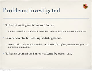 Problems investigated
✤ Turbulent sooting/radiating wall ﬂames
• Radiative weakening and extinction ﬁrst come to light in turbulent simulation
✤ Laminar counterﬂow sooting/radiating ﬂames
• Attempts in understanding radiative extinction through asymptotic analysis and
numerical simulations
✤ Turbulent counterﬂow ﬂames weakened by water spray
Friday, April 30, 2010
 