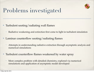 Problems investigated
✤ Turbulent sooting/radiating wall ﬂames
• Radiative weakening and extinction ﬁrst come to light in turbulent simulation
✤ Laminar counterﬂow sooting/radiating ﬂames
• Attempts in understanding radiative extinction through asymptotic analysis and
numerical simulations
✤ Turbulent counterﬂow ﬂames weakened by water spray
• More complex problem with detailed chemistry, explored via numerical
simulations and application of asymptotic model developed
Friday, April 30, 2010
 