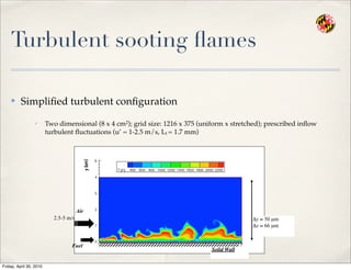 Turbulent sooting ﬂames
✤ Simpliﬁed turbulent conﬁguration
✓ Two dimensional (8 x 4 cm2); grid size: 1216 x 375 (uniform x stretched); prescribed inﬂow
turbulent ﬂuctuations (u’ = 1-2.5 m/s, Lt = 1.7 mm)
Air
Fuel
Solid Wall
2.5-5 m/s Δy ≈ 50 µm
Δx ≈ 66 µm
Friday, April 30, 2010
 