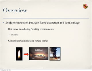 Overview
✤ Explore connection between ﬂame extinction and soot leakage
• Relevance in radiating/sooting environments
✓ Poolﬁres
• Connection with smoking candle ﬂames
Cold Soot
Hot Soot
Friday, April 30, 2010
 