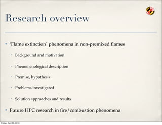 Research overview
✤ ‘Flame extinction` phenomena in non-premixed ﬂames
• Background and motivation
• Phenomenological description
• Premise, hypothesis
• Problems investigated
• Solution approaches and results
✤ Future HPC research in ﬁre/combustion phenomena
Friday, April 30, 2010
 