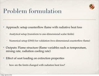 Problem formulation
✤ Approach: setup counterﬂow ﬂame with radiative heat loss
• Analytical setup (transform to one-dimensional scalar ﬁelds)
• Numerical setup (DNS) for validation (two dimensional counterﬂow ﬂame)
✤ Outputs: Flame structure (ﬂame variables such as temperature,
mixing rate, radiation cooling rate)
✤ Effect of soot loading on extinction properties
• how are the limits changed with radiation heat loss?
Friday, April 30, 2010
 