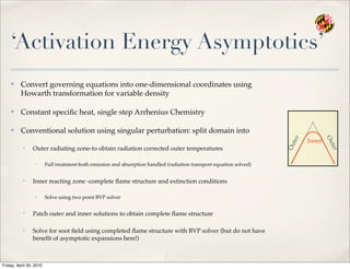 ‘Activation Energy Asymptotics’
✤ Convert governing equations into one-dimensional coordinates using
Howarth transformation for variable density
✤ Constant speciﬁc heat, single step Arrhenius Chemistry
✤ Conventional solution using singular perturbation: split domain into
• Outer radiating zone-to obtain radiation corrected outer temperatures
✓ Full treatment-both emission and absorption handled (radiation transport equation solved)
• Inner reacting zone -complete ﬂame structure and extinction conditions
✓ Solve using two point BVP solver
• Patch outer and inner solutions to obtain complete ﬂame structure
• Solve for soot ﬁeld using completed ﬂame structure with BVP solver (but do not have
beneﬁt of asymptotic expansions here!)
Outer
Outer
Inner
Friday, April 30, 2010
 