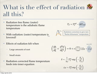 What is the effect of radiation in
all this?
✤ Radiation free ﬂame: (outer)
temperature is the adiabatic ﬂame
temperature
✤ With radiation: (outer) temperature is
lowered!
✤ Effects of radiation felt when
• Large amounts of soot
• Small strain
✤ Radiation corrected ﬂame temperature
feeds into inner equation
Radiation correction to give new
“Burke-Schumann” temperature
Text
Solve RTE
Friday, April 30, 2010
 