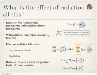 What is the effect of radiation in
all this?
✤ Radiation free ﬂame: (outer)
temperature is the adiabatic ﬂame
temperature
✤ With radiation: (outer) temperature is
lowered!
✤ Effects of radiation felt when
• Large amounts of soot
• Small strain
✤ Radiation corrected ﬂame temperature
feeds into inner equation
Radiation correction to give new
“Burke-Schumann” temperature
Radiation
Strain
Text
Solve RTE
Friday, April 30, 2010
 
