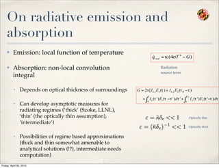 On radiative emission and
absorption
✤ Emission: local function of temperature
✤ Absorption: non-local convolution
integral
• Depends on optical thickness of surroundings
• Can develop asymptotic measures for
radiating regimes (‘thick’ (Szoke, LLNL),
‘thin’ (the optically thin assumption),
‘intermediate’)
• Possibilities of regime based approximations
(thick and thin somewhat amenable to
analytical solutions (!?), intermediate needs
computation)
Radiation
source term
Optically thin
Optically thick
Friday, April 30, 2010
 