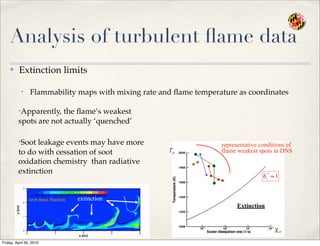 Analysis of turbulent ﬂame data
✤ Extinction limits
• Flammability maps with mixing rate and ﬂame temperature as coordinates
Extinction
representative conditions of
flame weakest spots in DNS
•Apparently, the ﬂame’s weakest
spots are not actually ‘quenched’
•Soot leakage events may have more
to do with cessation of soot
oxidation chemistry than radiative
extinction
soot mass fraction extinction
Friday, April 30, 2010
 