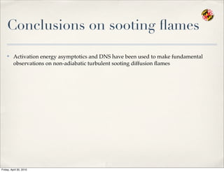 Conclusions on sooting ﬂames
✤
Activation energy asymptotics and DNS have been used to make fundamental
observations on non-adiabatic turbulent sooting diffusion ﬂames
Friday, April 30, 2010
 