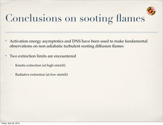 Conclusions on sooting ﬂames
✤
Activation energy asymptotics and DNS have been used to make fundamental
observations on non-adiabatic turbulent sooting diffusion ﬂames
✤
Two extinction limits are encountered
• Kinetic extinction (at high stretch)
• Radiative extinction (at low stretch)
Friday, April 30, 2010
 
