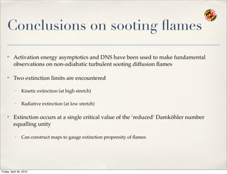 Conclusions on sooting ﬂames
✤
Activation energy asymptotics and DNS have been used to make fundamental
observations on non-adiabatic turbulent sooting diffusion ﬂames
✤
Two extinction limits are encountered
• Kinetic extinction (at high stretch)
• Radiative extinction (at low stretch)
✤
Extinction occurs at a single critical value of the ‘reduced’ Damköhler number
equalling unity
• Can construct maps to gauge extinction propensity of ﬂames
Friday, April 30, 2010
 
