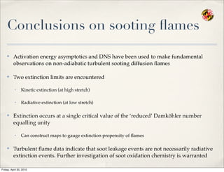 Conclusions on sooting ﬂames
✤
Activation energy asymptotics and DNS have been used to make fundamental
observations on non-adiabatic turbulent sooting diffusion ﬂames
✤
Two extinction limits are encountered
• Kinetic extinction (at high stretch)
• Radiative extinction (at low stretch)
✤
Extinction occurs at a single critical value of the ‘reduced’ Damköhler number
equalling unity
• Can construct maps to gauge extinction propensity of ﬂames
✤
Turbulent ﬂame data indicate that soot leakage events are not necessarily radiative
extinction events. Further investigation of soot oxidation chemistry is warranted
Friday, April 30, 2010
 