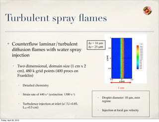 Turbulent spray ﬂames
✤ Counterﬂow laminar/turbulent
diffusion ﬂames with water spray
injection
• Two dimensional, domain size (1 cm x 2
cm), 480 k grid points (400 procs on
Franklin)
✓ Detailed chemistry
✓ Strain rate of 440 s-1 (extinction: 1300 s-1)
✓ Turbulence injection at inlet (u’/U=0.85,
L11=0.5 cm)
1 cm
Δx = 16 µm
Δy= 25 µm
✓ Droplet diameter: 10 μm, mist
regime
✓ Injection at local gas velocity
Friday, April 30, 2010
 