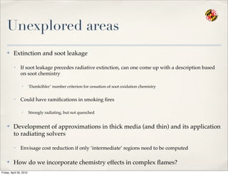 Unexplored areas
✤ Extinction and soot leakage
• If soot leakage precedes radiative extinction, can one come up with a description based
on soot chemistry
✓ ‘Damköhler’ number criterion for cessation of soot oxidation chemistry
• Could have ramiﬁcations in smoking ﬁres
✓ Strongly radiating, but not quenched
✤ Development of approximations in thick media (and thin) and its application
to radiating solvers
• Envisage cost reduction if only ‘intermediate’ regions need to be computed
✤ How do we incorporate chemistry effects in complex ﬂames?
Friday, April 30, 2010
 