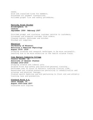needs.
Sold and installed tires for members.
Processed all payment transactions.
Followed proper tire and safety procedures.
Kentucky Fried Chicken
Bloomingdale, IL
Cashier
September 2006- February 2007
Provided prompt and courteous customer service to customers.
Processed and prepared customer food orders.
Cleaned tables, bathrooms and kitchen
Stocked all supplies.
Education
University of Missouri
Nutrition & Exercise Physiology
August 2016- 2018
Studying sciences and research techniques to be more successful.
Learning how to be more effective in the health science field.
Iowa Western Community College
Council Bluffs, IA
Associate of General Studies
October 2014-2016
Studying science and liberal arts
Studied First Aid safety and Certified personal training .
Performed over 65 hours of Athletic training clinical time.
Researched and studied modualties pertaining to rehabilitation and
sciences and physical therapy.
Studied sports medicine and aid pertaining to first aid and athletic
training care and prevention.
Glenbard North H.S.
Carol Stream, IL.
August 2003-June 2007
Graduated with Diploma
 