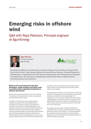 13
THOUGHT LEADERSHIPSgurrEnergy
Developers of offshore wind farms face a number of risks, as do the banks and equity funds
that invest in them. Clean Energy Pipeline interviewed Raya Peterson, Principal Engineer at
SgurrEnergy, to understand how these risks are changing and what strategies can be adopted
to mitigate them. We also discuss emerging financing considerations as project finance
structures become more attractive.
Emerging risks in offshore
wind
Q&A with Raya Peterson, Principal engineer
at SgurrEnergy
Raya Peterson
Principal engineer
SgurrEnergy
What are the most important risks that
developers, equity investors and banks need
to consider when evaluating investments in
offshore wind farms?
Each project is unique and hence needs to be evaluated
with respect to its specific risks. However, some general
recommendations can be given.
As offshore wind farms are large, capital-intensive
infrastructure projects with long implementation
timeframes, a key area for scrutiny is the expertise of
the project team and the involved participants. In our
experience, the success of a project is directly linked to the
track record of those involved and the team’s ability to
draw from past knowledge and make adequately informed
decisions during project development and execution.
Where experience is limited, appropriate measures such as
external checks and peer reviews should be implemented.
Contractors with limited experience generally require a
higher degree of monitoring by the project team, which
needs to be considered.
The supply chain continues to be an area of focus across this
industry. Currently there are only a handful of experienced
contractors available for each work package. The
competition is even less when looking at the wind turbine
supply package. It is therefore critical to evaluate how the
specific project fits into the contractor’s overall planning in
order to gain assurance that they can deliver on time and
are not overcommitted.
The supply and construction schedule should also be
analysed in detail in order to understand both the critical
path and the float in the schedule. It is recommended that
the schedule allows for enough float such that smaller
disruptions do not immediately cause significant knock-on
effects throughout the project.
 
