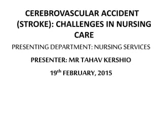 CEREBROVASCULAR ACCIDENT
(STROKE): CHALLENGES IN NURSING
CARE
PRESENTINGDEPARTMENT: NURSINGSERVICES
PRESENTER: MR TAHAV KERSHIO
19th FEBRUARY, 2015
 