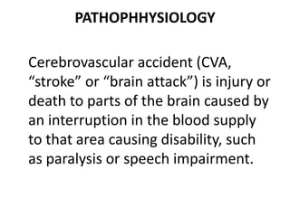 PATHOPHHYSIOLOGY
Cerebrovascular accident (CVA,
“stroke” or “brain attack”) is injury or
death to parts of the brain caused by
an interruption in the blood supply
to that area causing disability, such
as paralysis or speech impairment.
 