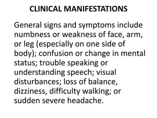 CLINICAL MANIFESTATIONS
General signs and symptoms include
numbness or weakness of face, arm,
or leg (especially on one side of
body); confusion or change in mental
status; trouble speaking or
understanding speech; visual
disturbances; loss of balance,
dizziness, difficulty walking; or
sudden severe headache.
 