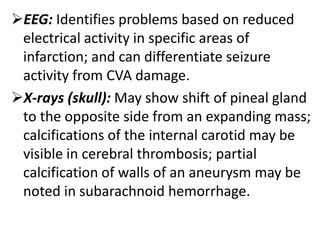 EEG: Identifies problems based on reduced
electrical activity in specific areas of
infarction; and can differentiate seizure
activity from CVA damage.
X-rays (skull): May show shift of pineal gland
to the opposite side from an expanding mass;
calcifications of the internal carotid may be
visible in cerebral thrombosis; partial
calcification of walls of an aneurysm may be
noted in subarachnoid hemorrhage.
 