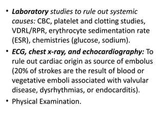 • Laboratory studies to rule out systemic
causes: CBC, platelet and clotting studies,
VDRL/RPR, erythrocyte sedimentation rate
(ESR), chemistries (glucose, sodium).
• ECG, chest x-ray, and echocardiography: To
rule out cardiac origin as source of embolus
(20% of strokes are the result of blood or
vegetative emboli associated with valvular
disease, dysrhythmias, or endocarditis).
• Physical Examination.
 