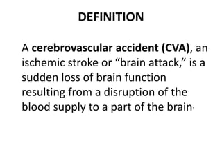 DEFINITION
A cerebrovascular accident (CVA), an
ischemic stroke or “brain attack,” is a
sudden loss of brain function
resulting from a disruption of the
blood supply to a part of the brain.
 