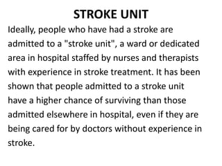 STROKE UNIT
Ideally, people who have had a stroke are
admitted to a "stroke unit", a ward or dedicated
area in hospital staffed by nurses and therapists
with experience in stroke treatment. It has been
shown that people admitted to a stroke unit
have a higher chance of surviving than those
admitted elsewhere in hospital, even if they are
being cared for by doctors without experience in
stroke.
 