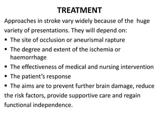 TREATMENT
Approaches in stroke vary widely because of the huge
variety of presentations. They will depend on:
 The site of occlusion or aneurismal rapture
 The degree and extent of the ischemia or
haemorrhage
 The effectiveness of medical and nursing intervention
 The patient’s response
 The aims are to prevent further brain damage, reduce
the risk factors, provide supportive care and regain
functional independence.
 