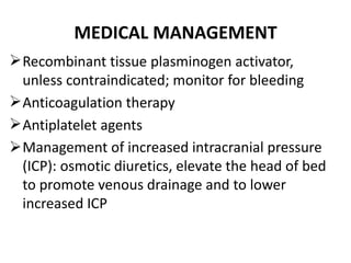 MEDICAL MANAGEMENT
Recombinant tissue plasminogen activator,
unless contraindicated; monitor for bleeding
Anticoagulation therapy
Antiplatelet agents
Management of increased intracranial pressure
(ICP): osmotic diuretics, elevate the head of bed
to promote venous drainage and to lower
increased ICP
 