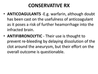 CONSERVATIVE RX
• ANTICOAGULANTS -E.g. warfarin, although doubt
has been cast on the usefulness of anticoagulant
as it poses a risk of further heamorrhage into the
infracted brain.
• ANTIFIBRONOLYTIC - Their use is thought to
prevent re-bleeding by delaying dissolution of the
clot around the aneurysm, but their effort on the
overall outcome is questionable.
 