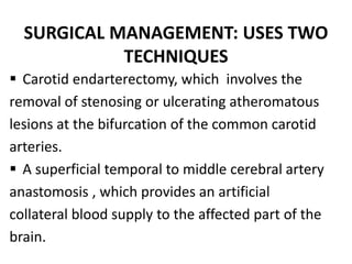 SURGICAL MANAGEMENT: USES TWO
TECHNIQUES
 Carotid endarterectomy, which involves the
removal of stenosing or ulcerating atheromatous
lesions at the bifurcation of the common carotid
arteries.
 A superficial temporal to middle cerebral artery
anastomosis , which provides an artificial
collateral blood supply to the affected part of the
brain.
 