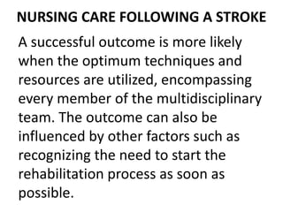 NURSING CARE FOLLOWING A STROKE
A successful outcome is more likely
when the optimum techniques and
resources are utilized, encompassing
every member of the multidisciplinary
team. The outcome can also be
influenced by other factors such as
recognizing the need to start the
rehabilitation process as soon as
possible.
 