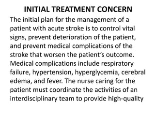 INITIAL TREATMENT CONCERN
The initial plan for the management of a
patient with acute stroke is to control vital
signs, prevent deterioration of the patient,
and prevent medical complications of the
stroke that worsen the patient’s outcome.
Medical complications include respiratory
failure, hypertension, hyperglycemia, cerebral
edema, and fever. The nurse caring for the
patient must coordinate the activities of an
interdisciplinary team to provide high-quality
 