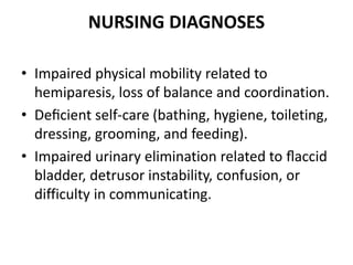 NURSING DIAGNOSES
• Impaired physical mobility related to
hemiparesis, loss of balance and coordination.
• Deﬁcient self-care (bathing, hygiene, toileting,
dressing, grooming, and feeding).
• Impaired urinary elimination related to ﬂaccid
bladder, detrusor instability, confusion, or
difficulty in communicating.
 