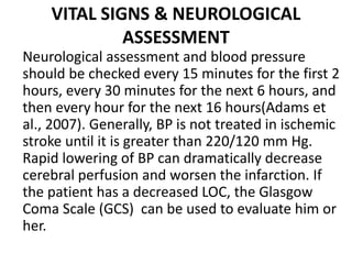 VITAL SIGNS & NEUROLOGICAL
ASSESSMENT
Neurological assessment and blood pressure
should be checked every 15 minutes for the first 2
hours, every 30 minutes for the next 6 hours, and
then every hour for the next 16 hours(Adams et
al., 2007). Generally, BP is not treated in ischemic
stroke until it is greater than 220/120 mm Hg.
Rapid lowering of BP can dramatically decrease
cerebral perfusion and worsen the infarction. If
the patient has a decreased LOC, the Glasgow
Coma Scale (GCS) can be used to evaluate him or
her.
 