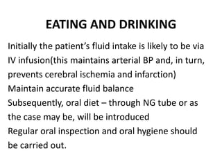 EATING AND DRINKING
Initially the patient’s fluid intake is likely to be via
IV infusion(this maintains arterial BP and, in turn,
prevents cerebral ischemia and infarction)
Maintain accurate fluid balance
Subsequently, oral diet – through NG tube or as
the case may be, will be introduced
Regular oral inspection and oral hygiene should
be carried out.
 