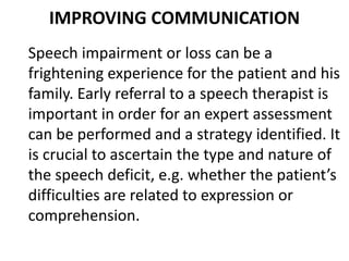IMPROVING COMMUNICATION
Speech impairment or loss can be a
frightening experience for the patient and his
family. Early referral to a speech therapist is
important in order for an expert assessment
can be performed and a strategy identified. It
is crucial to ascertain the type and nature of
the speech deficit, e.g. whether the patient’s
difficulties are related to expression or
comprehension.
 