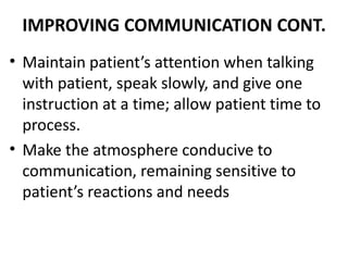 IMPROVING COMMUNICATION CONT.
• Maintain patient’s attention when talking
with patient, speak slowly, and give one
instruction at a time; allow patient time to
process.
• Make the atmosphere conducive to
communication, remaining sensitive to
patient’s reactions and needs
 