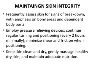 MAINTAINGN SKIN INTEGRITY
• Frequently assess skin for signs of breakdown,
with emphasis on bony areas and dependent
body parts.
• Employ pressure relieving devices; continue
regular turning and positioning (every 2 hours
minimally); minimize shear and friction when
positioning.
• Keep skin clean and dry, gently massage healthy
dry skin, and maintain adequate nutrition.
 