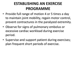 ESTABLISHING AN EXERCISE
PROGRAMME
• Provide full range of motion 4 or 5 times a day
to maintain joint mobility, regain motor control,
prevent contractures in the paralyzed extremity.
• Observe for signs of pulmonary embolus or
excessive cardiac workload during exercise
period.
• Supervise and support patient during exercises;
plan frequent short periods of exercise.
 