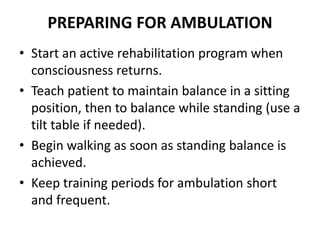 PREPARING FOR AMBULATION
• Start an active rehabilitation program when
consciousness returns.
• Teach patient to maintain balance in a sitting
position, then to balance while standing (use a
tilt table if needed).
• Begin walking as soon as standing balance is
achieved.
• Keep training periods for ambulation short
and frequent.
 