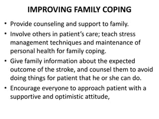 IMPROVING FAMILY COPING
• Provide counseling and support to family.
• Involve others in patient’s care; teach stress
management techniques and maintenance of
personal health for family coping.
• Give family information about the expected
outcome of the stroke, and counsel them to avoid
doing things for patient that he or she can do.
• Encourage everyone to approach patient with a
supportive and optimistic attitude,
 