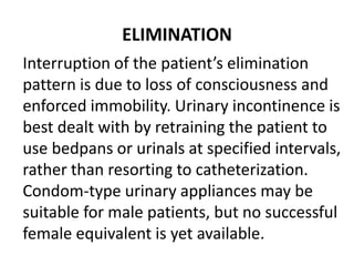 ELIMINATION
Interruption of the patient’s elimination
pattern is due to loss of consciousness and
enforced immobility. Urinary incontinence is
best dealt with by retraining the patient to
use bedpans or urinals at specified intervals,
rather than resorting to catheterization.
Condom-type urinary appliances may be
suitable for male patients, but no successful
female equivalent is yet available.
 